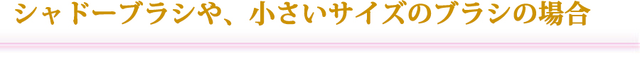 シャドーブラシや、小さいサイズのブラシの場合